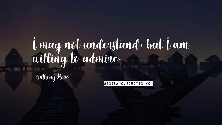 Anthony Hope Quotes: I may not understand, but I am willing to admire.