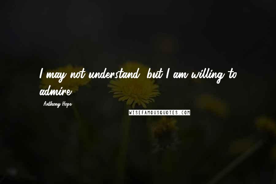 Anthony Hope Quotes: I may not understand, but I am willing to admire.