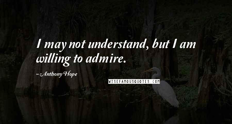 Anthony Hope Quotes: I may not understand, but I am willing to admire.