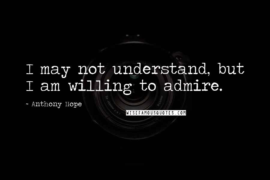 Anthony Hope Quotes: I may not understand, but I am willing to admire.