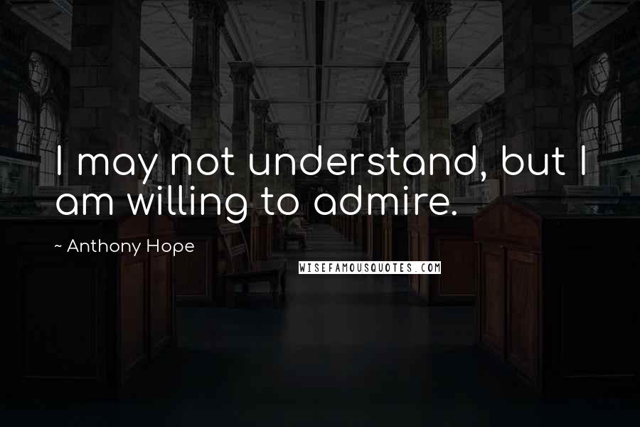 Anthony Hope Quotes: I may not understand, but I am willing to admire.