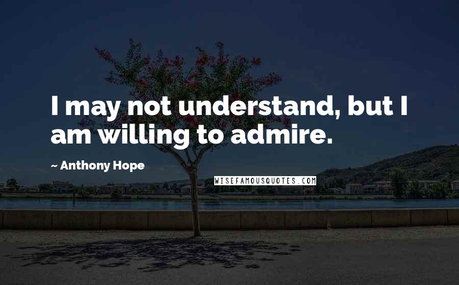 Anthony Hope Quotes: I may not understand, but I am willing to admire.