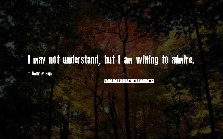 Anthony Hope Quotes: I may not understand, but I am willing to admire.