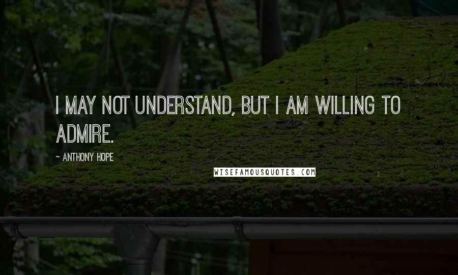 Anthony Hope Quotes: I may not understand, but I am willing to admire.