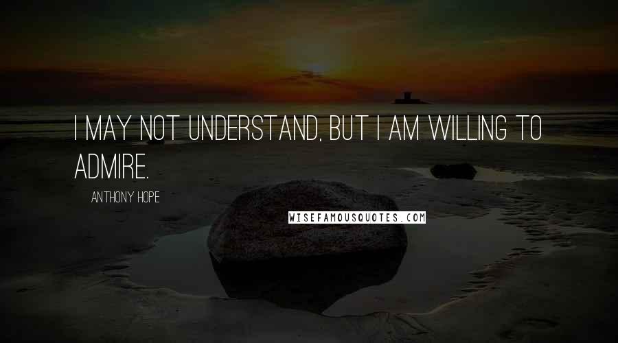 Anthony Hope Quotes: I may not understand, but I am willing to admire.