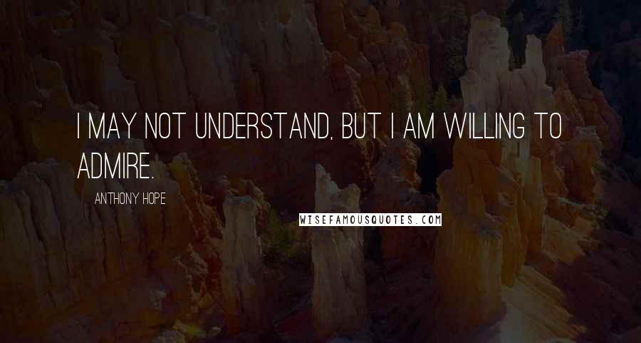 Anthony Hope Quotes: I may not understand, but I am willing to admire.