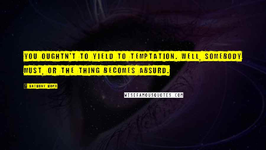 Anthony Hope Quotes: You oughtn't to yield to temptation. Well, somebody must, or the thing becomes absurd.