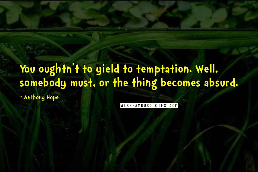 Anthony Hope Quotes: You oughtn't to yield to temptation. Well, somebody must, or the thing becomes absurd.
