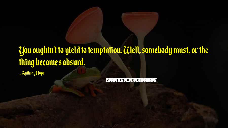 Anthony Hope Quotes: You oughtn't to yield to temptation. Well, somebody must, or the thing becomes absurd.