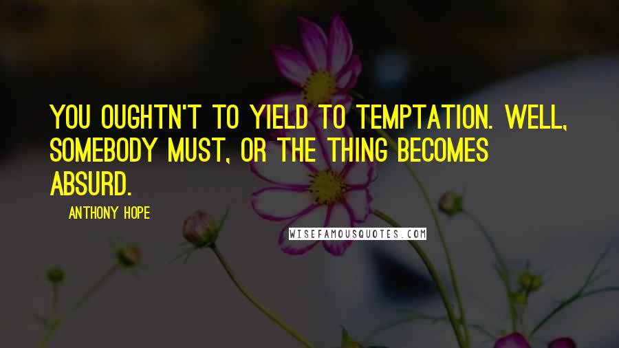 Anthony Hope Quotes: You oughtn't to yield to temptation. Well, somebody must, or the thing becomes absurd.