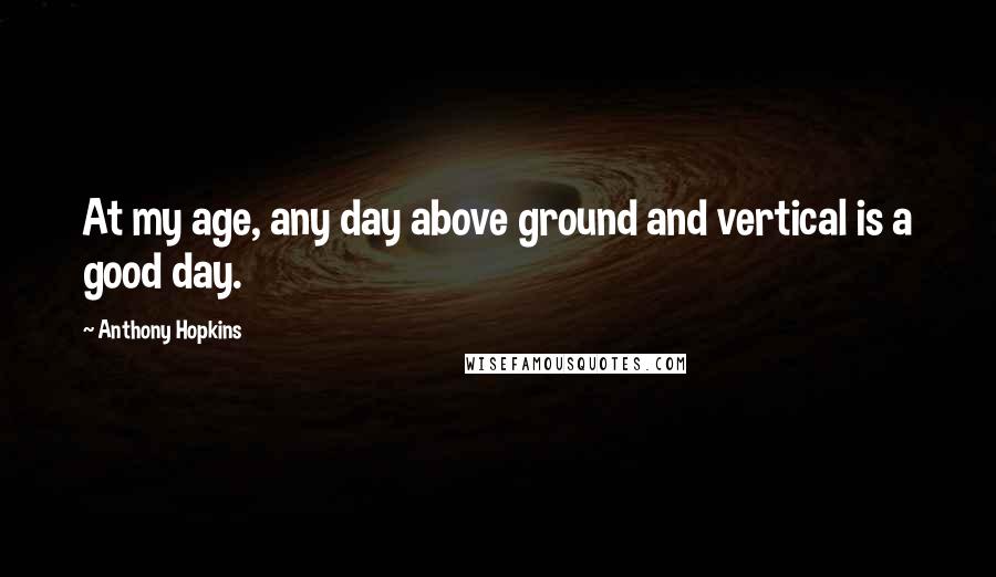 Anthony Hopkins Quotes: At my age, any day above ground and vertical is a good day.