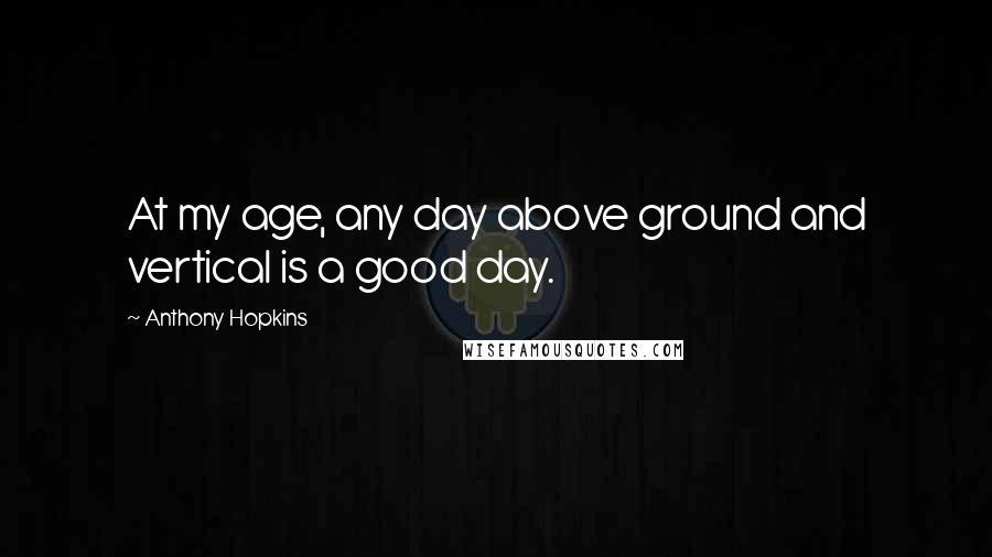 Anthony Hopkins Quotes: At my age, any day above ground and vertical is a good day.