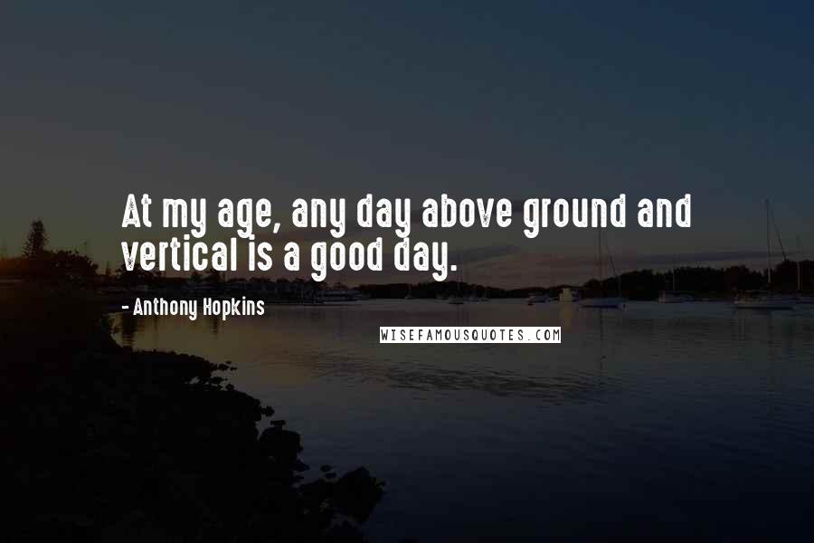 Anthony Hopkins Quotes: At my age, any day above ground and vertical is a good day.