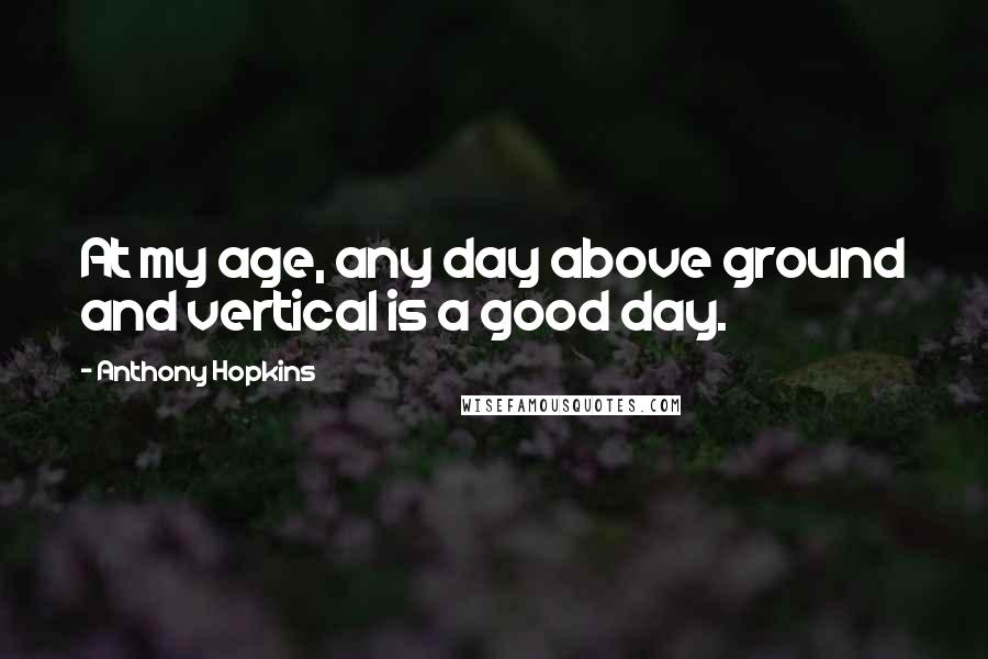 Anthony Hopkins Quotes: At my age, any day above ground and vertical is a good day.