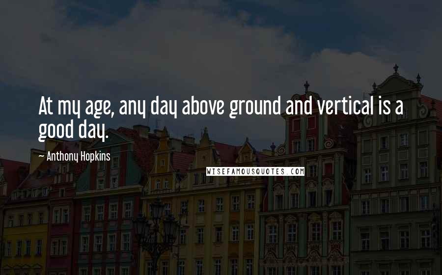 Anthony Hopkins Quotes: At my age, any day above ground and vertical is a good day.