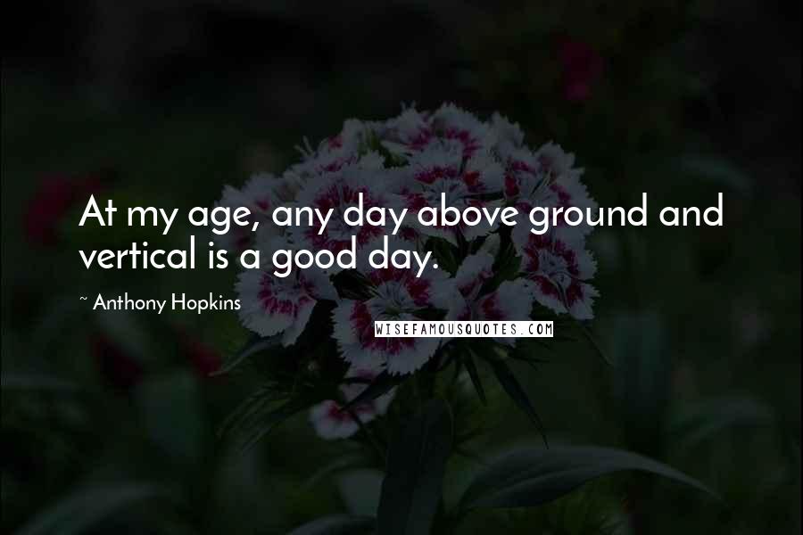 Anthony Hopkins Quotes: At my age, any day above ground and vertical is a good day.