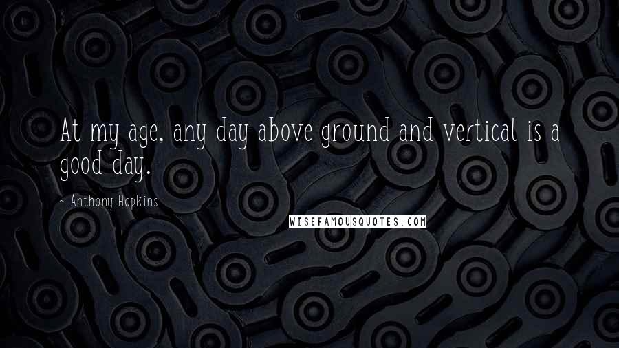 Anthony Hopkins Quotes: At my age, any day above ground and vertical is a good day.