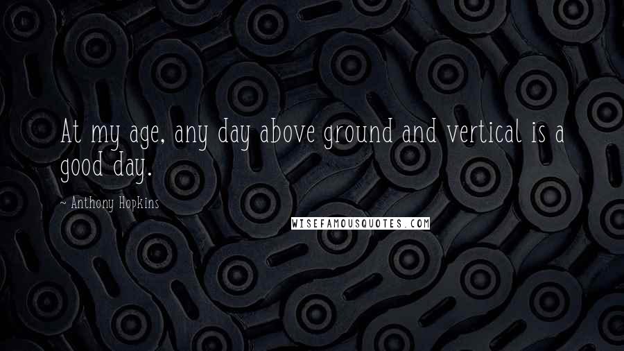 Anthony Hopkins Quotes: At my age, any day above ground and vertical is a good day.