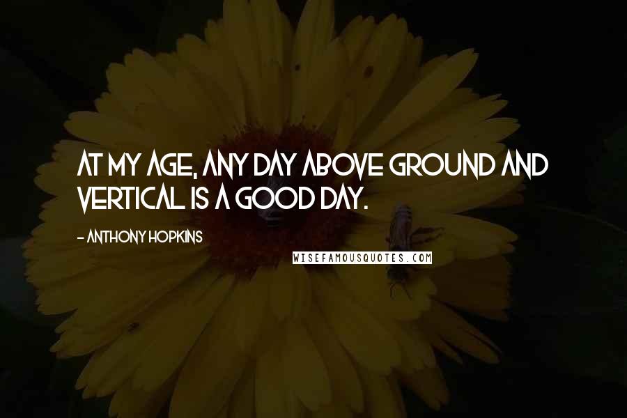 Anthony Hopkins Quotes: At my age, any day above ground and vertical is a good day.