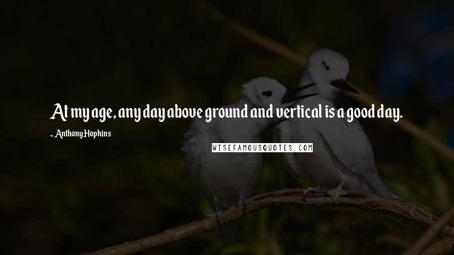 Anthony Hopkins Quotes: At my age, any day above ground and vertical is a good day.