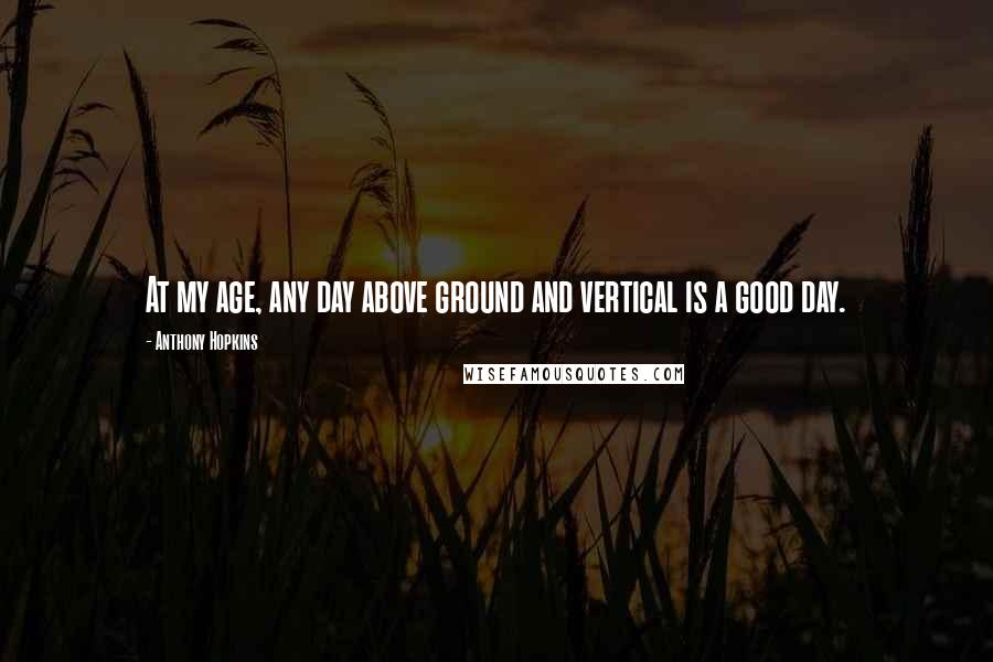 Anthony Hopkins Quotes: At my age, any day above ground and vertical is a good day.