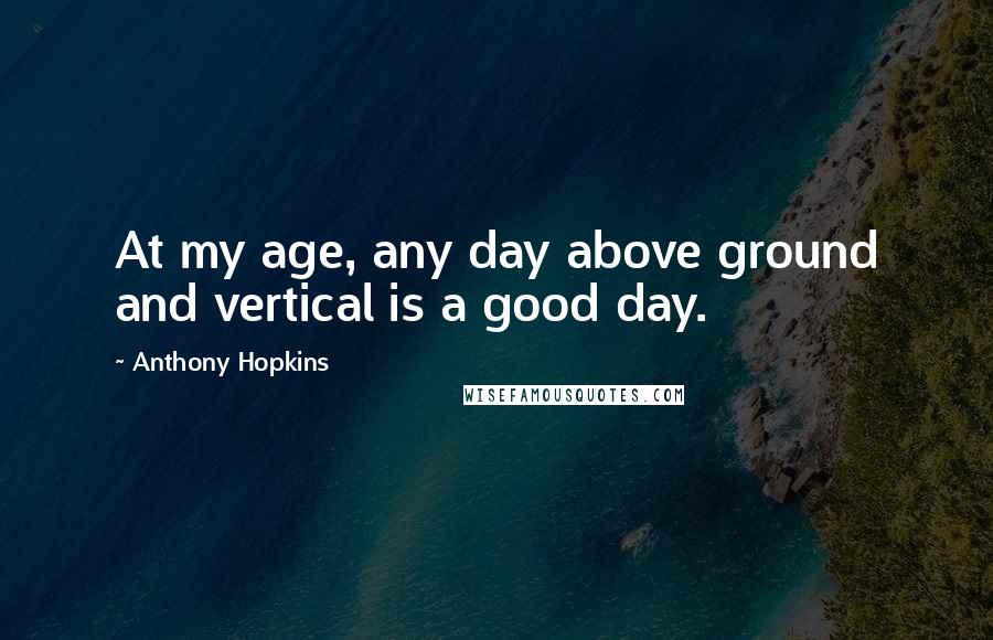 Anthony Hopkins Quotes: At my age, any day above ground and vertical is a good day.