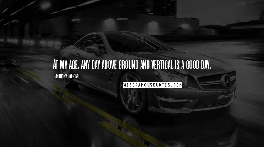 Anthony Hopkins Quotes: At my age, any day above ground and vertical is a good day.