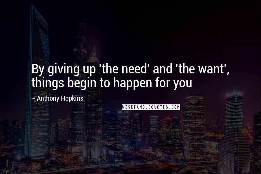 Anthony Hopkins Quotes: By giving up 'the need' and 'the want', things begin to happen for you