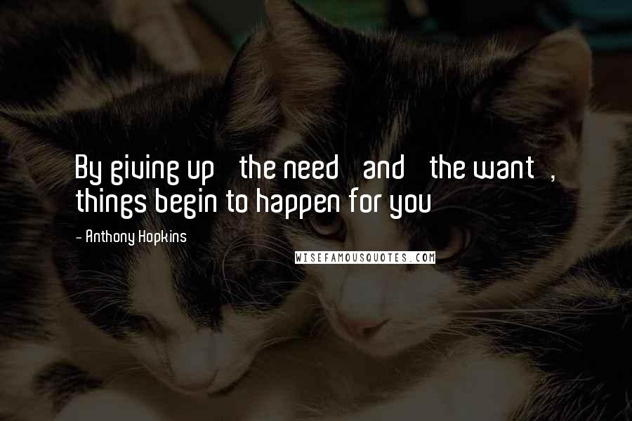 Anthony Hopkins Quotes: By giving up 'the need' and 'the want', things begin to happen for you
