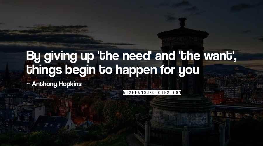 Anthony Hopkins Quotes: By giving up 'the need' and 'the want', things begin to happen for you