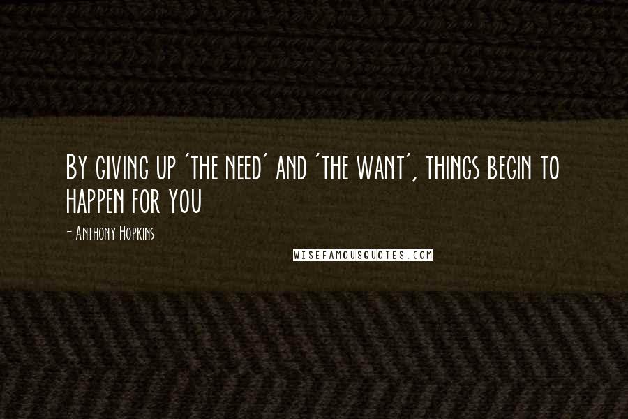 Anthony Hopkins Quotes: By giving up 'the need' and 'the want', things begin to happen for you