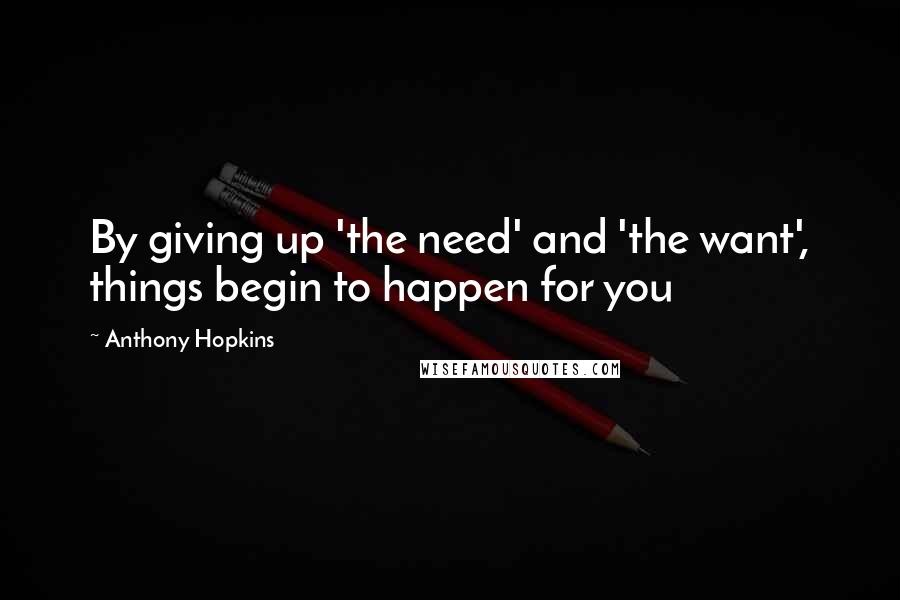 Anthony Hopkins Quotes: By giving up 'the need' and 'the want', things begin to happen for you