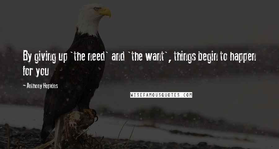Anthony Hopkins Quotes: By giving up 'the need' and 'the want', things begin to happen for you