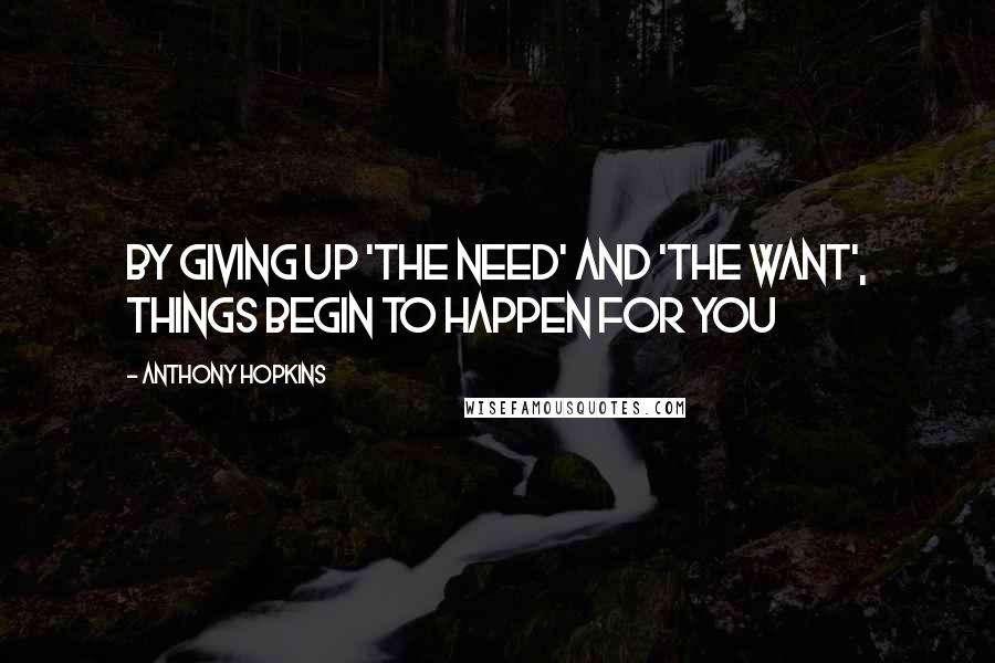Anthony Hopkins Quotes: By giving up 'the need' and 'the want', things begin to happen for you