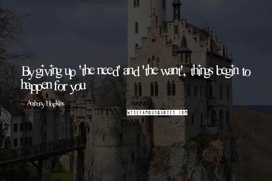 Anthony Hopkins Quotes: By giving up 'the need' and 'the want', things begin to happen for you