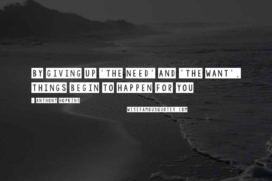 Anthony Hopkins Quotes: By giving up 'the need' and 'the want', things begin to happen for you