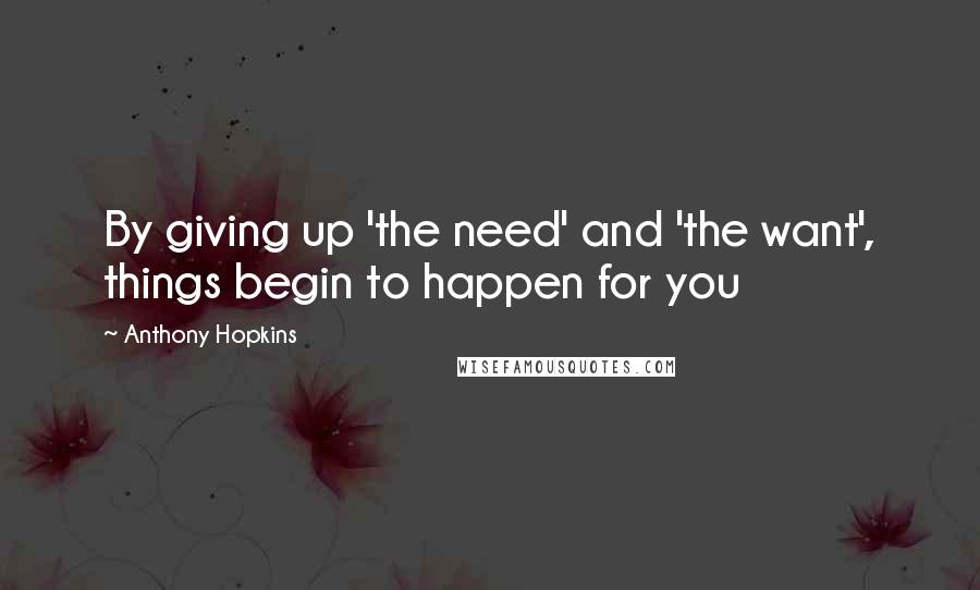 Anthony Hopkins Quotes: By giving up 'the need' and 'the want', things begin to happen for you