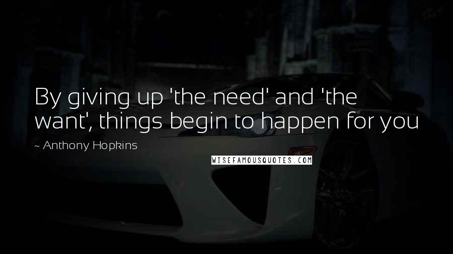 Anthony Hopkins Quotes: By giving up 'the need' and 'the want', things begin to happen for you