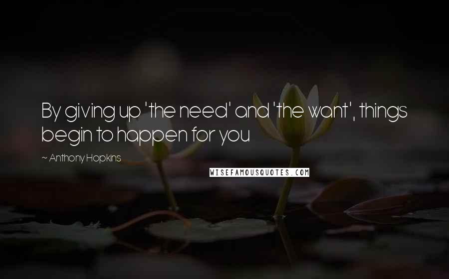 Anthony Hopkins Quotes: By giving up 'the need' and 'the want', things begin to happen for you