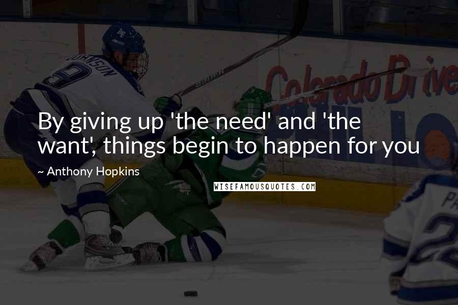 Anthony Hopkins Quotes: By giving up 'the need' and 'the want', things begin to happen for you