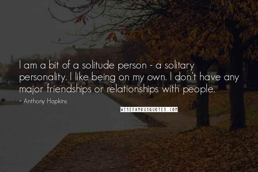 Anthony Hopkins Quotes: I am a bit of a solitude person - a solitary personality. I like being on my own. I don't have any major friendships or relationships with people.