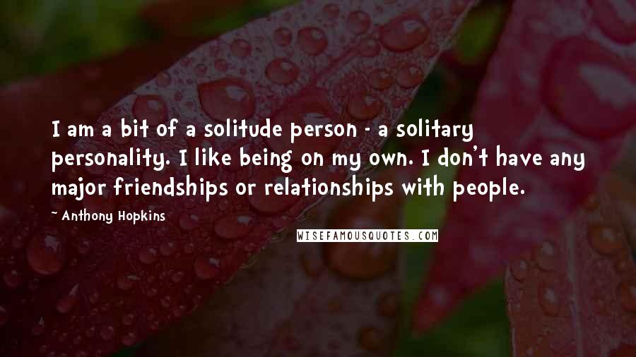 Anthony Hopkins Quotes: I am a bit of a solitude person - a solitary personality. I like being on my own. I don't have any major friendships or relationships with people.