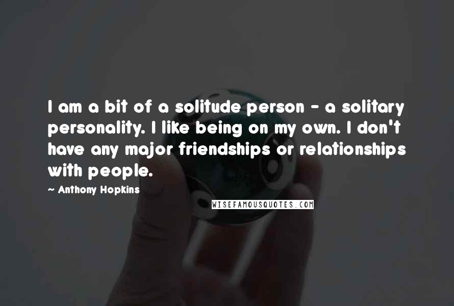 Anthony Hopkins Quotes: I am a bit of a solitude person - a solitary personality. I like being on my own. I don't have any major friendships or relationships with people.