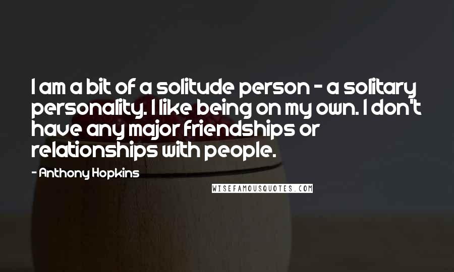 Anthony Hopkins Quotes: I am a bit of a solitude person - a solitary personality. I like being on my own. I don't have any major friendships or relationships with people.