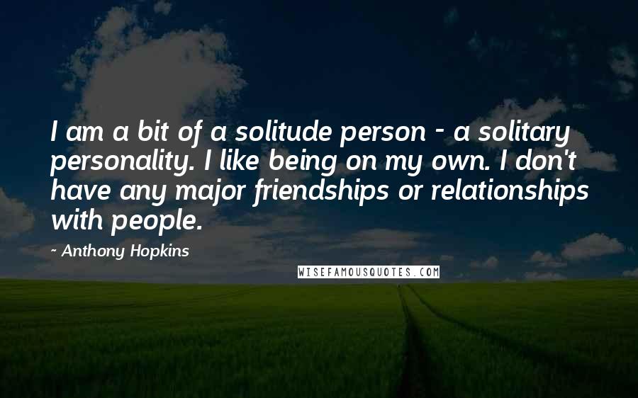 Anthony Hopkins Quotes: I am a bit of a solitude person - a solitary personality. I like being on my own. I don't have any major friendships or relationships with people.