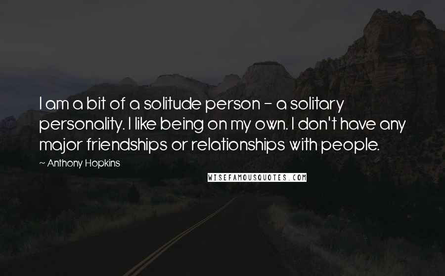 Anthony Hopkins Quotes: I am a bit of a solitude person - a solitary personality. I like being on my own. I don't have any major friendships or relationships with people.