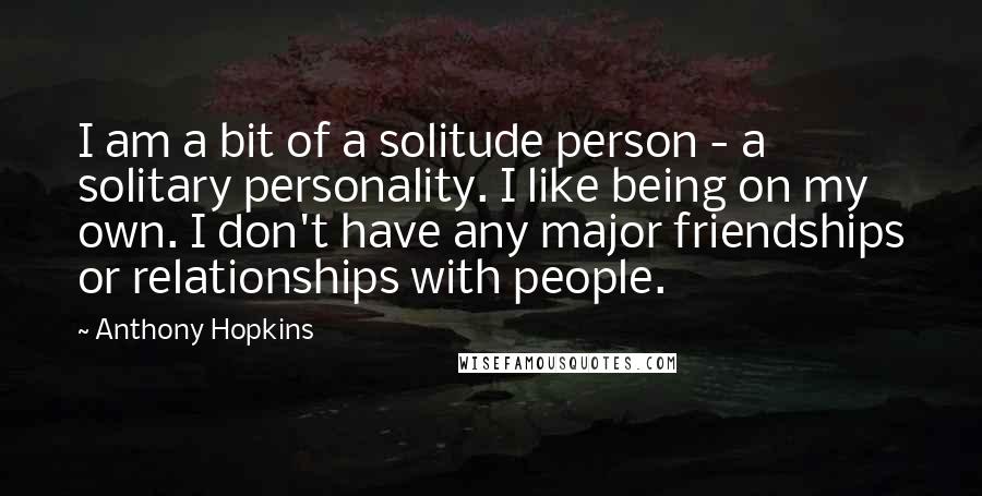 Anthony Hopkins Quotes: I am a bit of a solitude person - a solitary personality. I like being on my own. I don't have any major friendships or relationships with people.