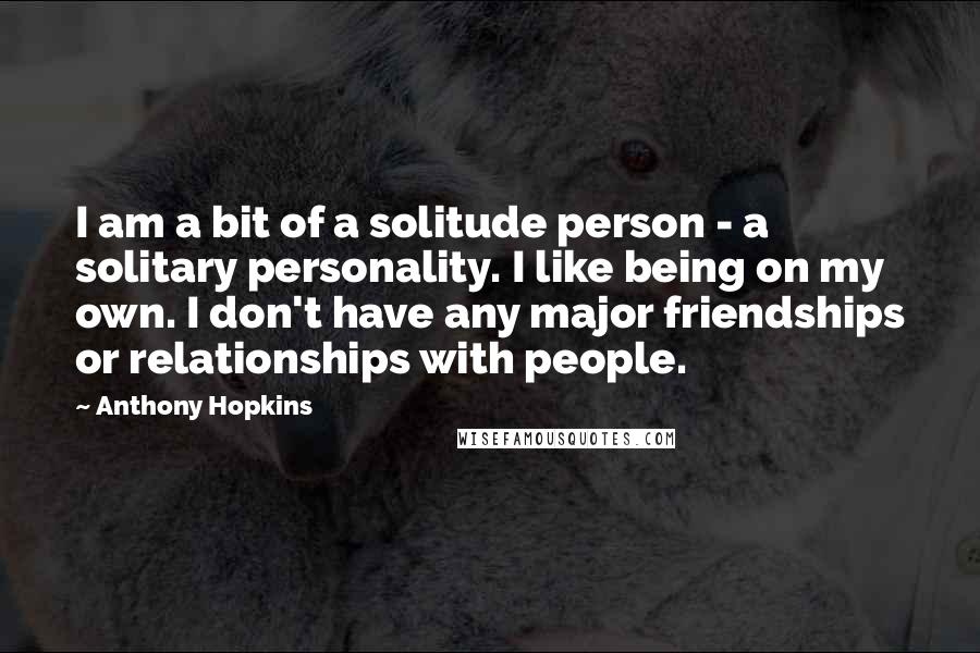 Anthony Hopkins Quotes: I am a bit of a solitude person - a solitary personality. I like being on my own. I don't have any major friendships or relationships with people.