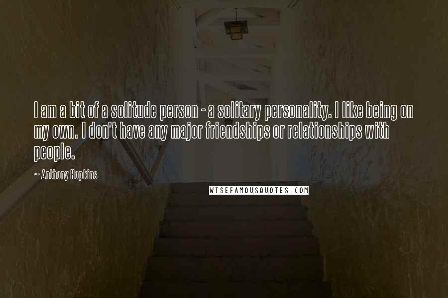 Anthony Hopkins Quotes: I am a bit of a solitude person - a solitary personality. I like being on my own. I don't have any major friendships or relationships with people.
