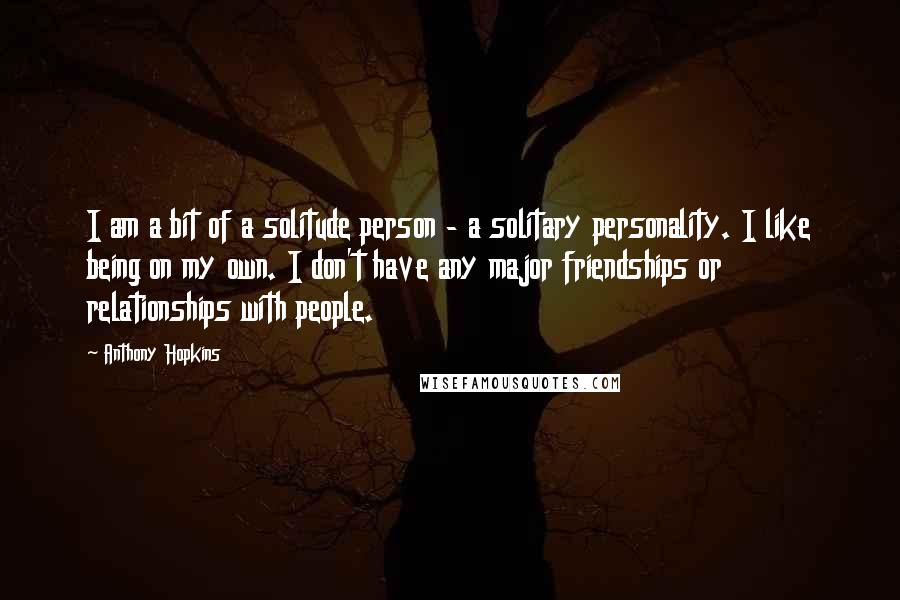 Anthony Hopkins Quotes: I am a bit of a solitude person - a solitary personality. I like being on my own. I don't have any major friendships or relationships with people.